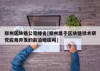 郑州区块链公司排名[郑州属于区块链技术研究应用开发的前沿地区吗]