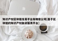 知识产权区块链交易平台有哪些公司[基于区块链的知识产权融资服务平台]